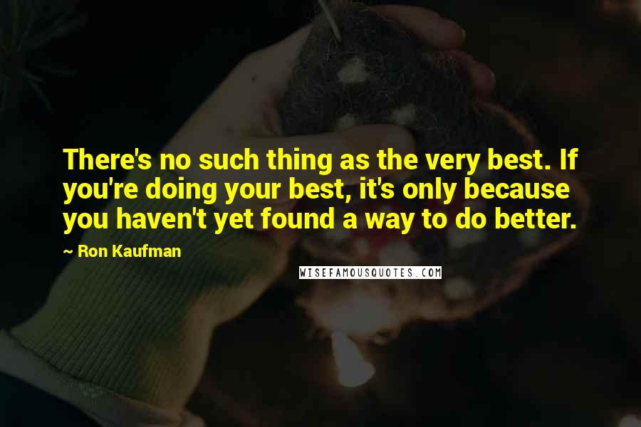 Ron Kaufman Quotes: There's no such thing as the very best. If you're doing your best, it's only because you haven't yet found a way to do better.