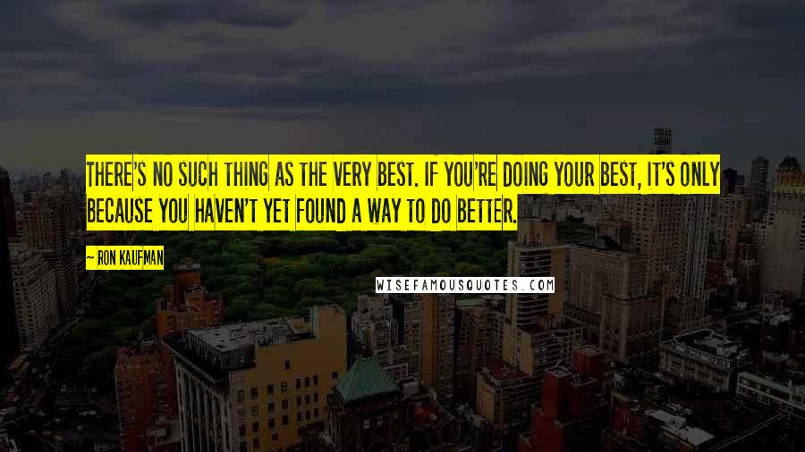 Ron Kaufman Quotes: There's no such thing as the very best. If you're doing your best, it's only because you haven't yet found a way to do better.