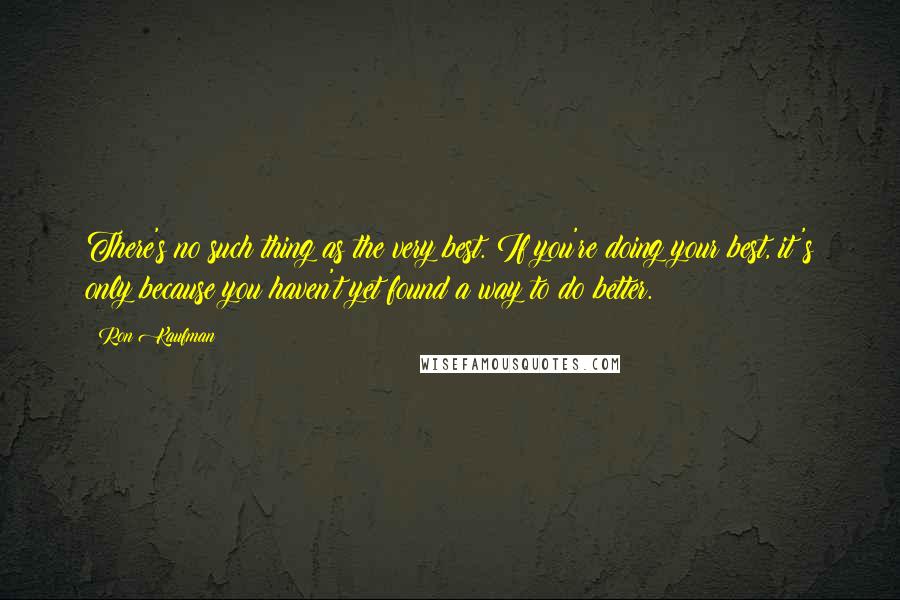 Ron Kaufman Quotes: There's no such thing as the very best. If you're doing your best, it's only because you haven't yet found a way to do better.