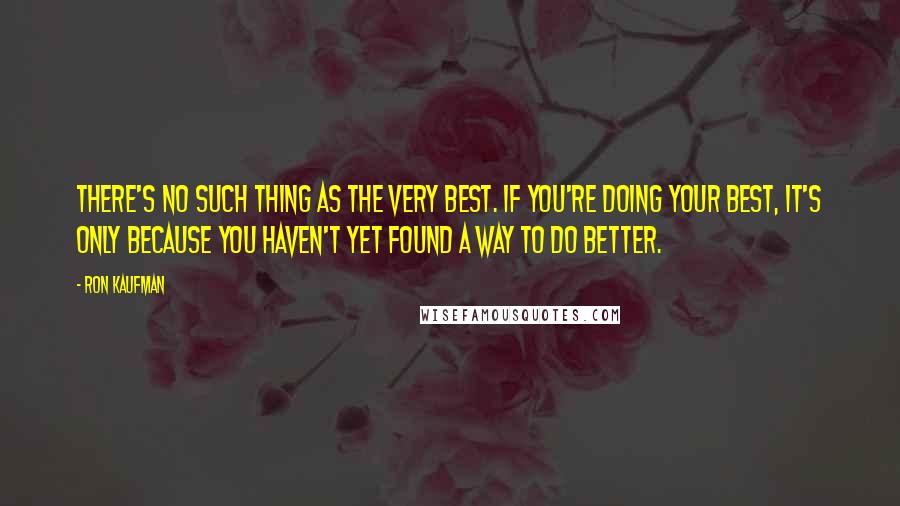 Ron Kaufman Quotes: There's no such thing as the very best. If you're doing your best, it's only because you haven't yet found a way to do better.