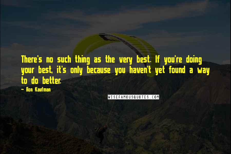 Ron Kaufman Quotes: There's no such thing as the very best. If you're doing your best, it's only because you haven't yet found a way to do better.