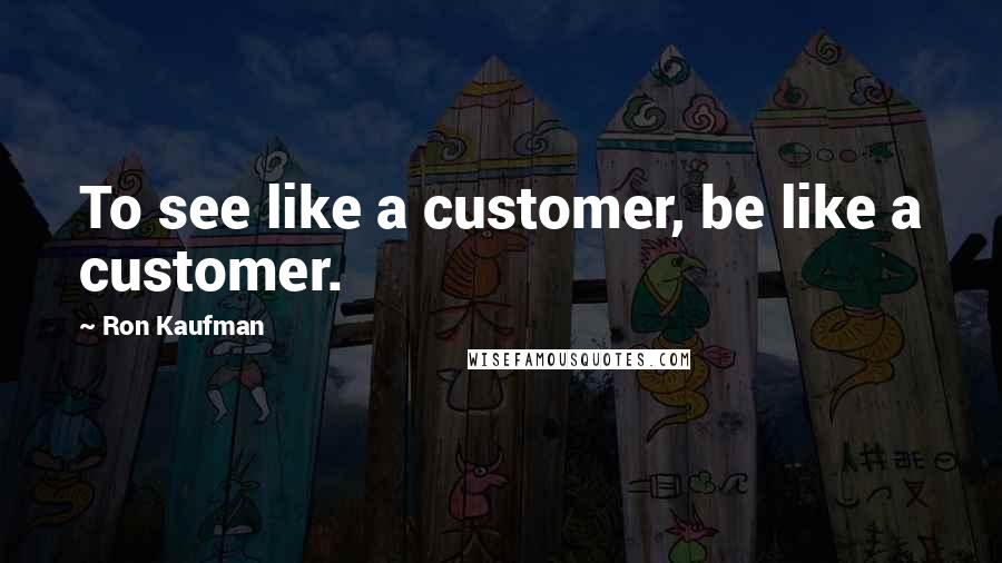 Ron Kaufman Quotes: To see like a customer, be like a customer.