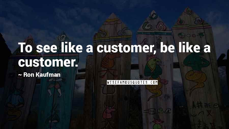 Ron Kaufman Quotes: To see like a customer, be like a customer.