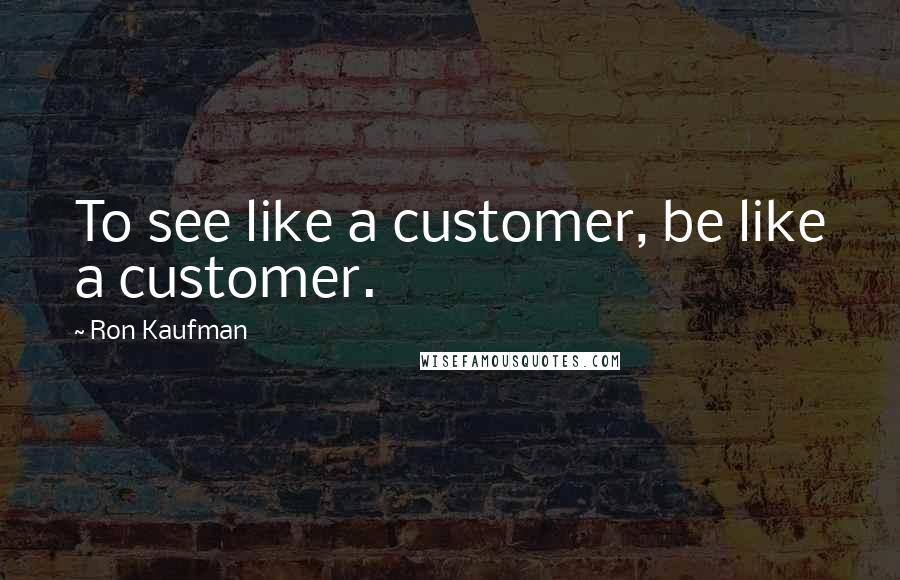 Ron Kaufman Quotes: To see like a customer, be like a customer.