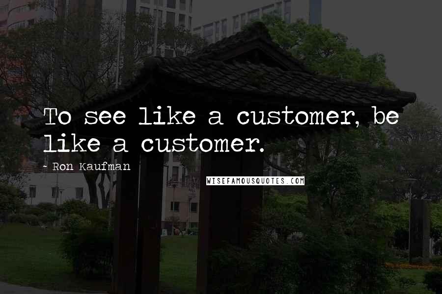 Ron Kaufman Quotes: To see like a customer, be like a customer.