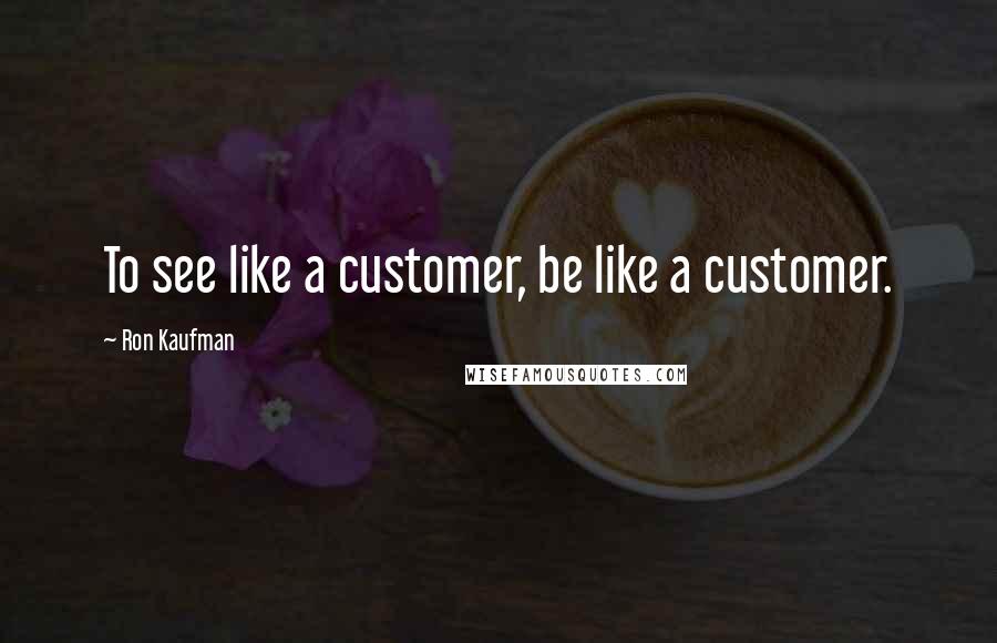 Ron Kaufman Quotes: To see like a customer, be like a customer.