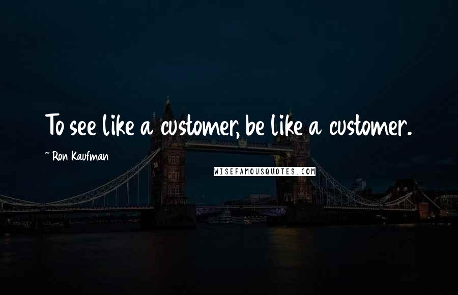 Ron Kaufman Quotes: To see like a customer, be like a customer.