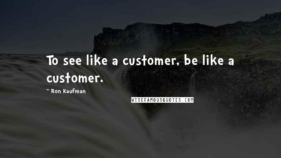 Ron Kaufman Quotes: To see like a customer, be like a customer.