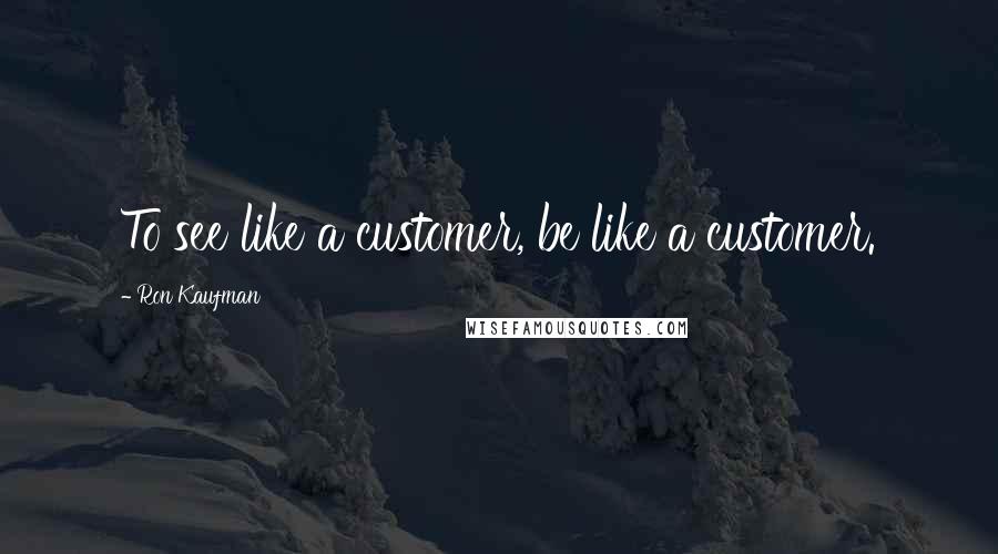 Ron Kaufman Quotes: To see like a customer, be like a customer.
