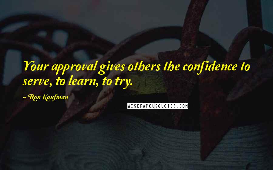 Ron Kaufman Quotes: Your approval gives others the confidence to serve, to learn, to try.