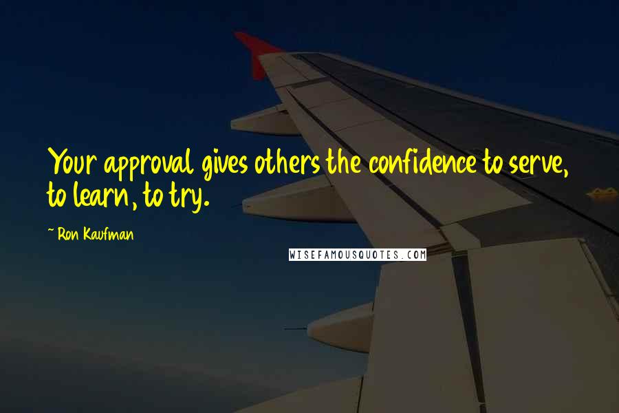 Ron Kaufman Quotes: Your approval gives others the confidence to serve, to learn, to try.