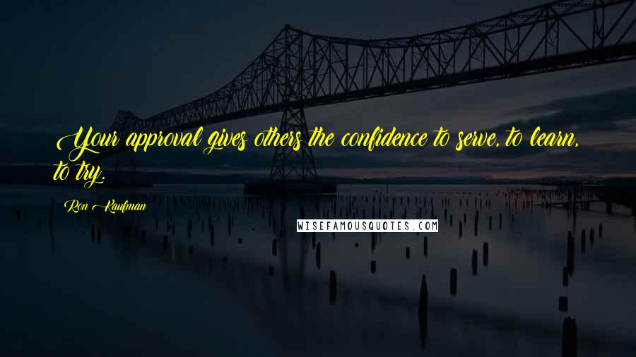 Ron Kaufman Quotes: Your approval gives others the confidence to serve, to learn, to try.