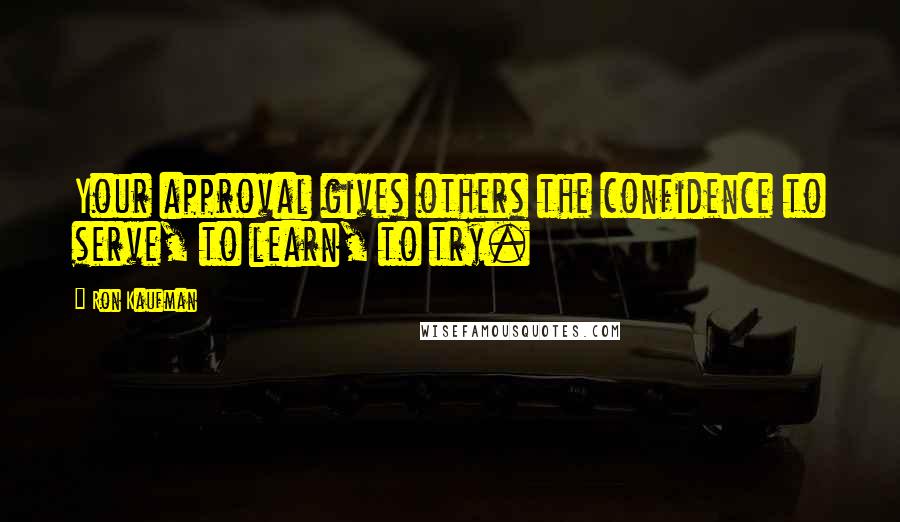 Ron Kaufman Quotes: Your approval gives others the confidence to serve, to learn, to try.