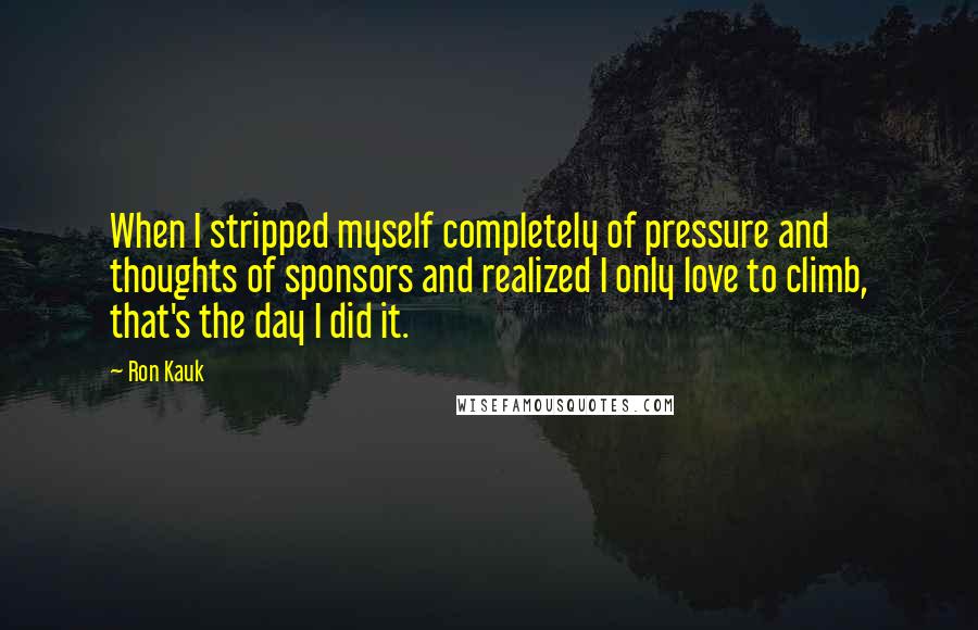 Ron Kauk Quotes: When I stripped myself completely of pressure and thoughts of sponsors and realized I only love to climb, that's the day I did it.