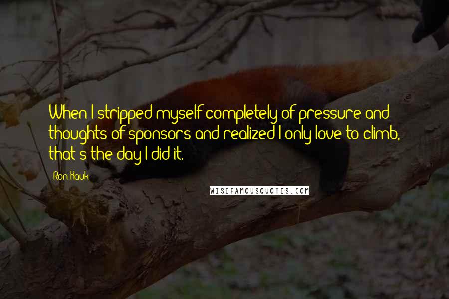 Ron Kauk Quotes: When I stripped myself completely of pressure and thoughts of sponsors and realized I only love to climb, that's the day I did it.