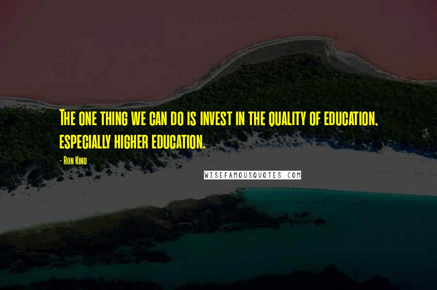 Ron Kind Quotes: The one thing we can do is invest in the quality of education, especially higher education.