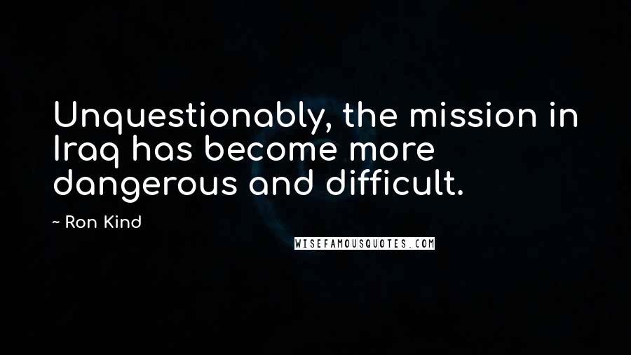Ron Kind Quotes: Unquestionably, the mission in Iraq has become more dangerous and difficult.