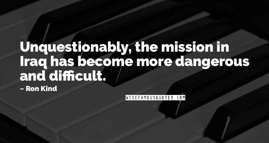 Ron Kind Quotes: Unquestionably, the mission in Iraq has become more dangerous and difficult.