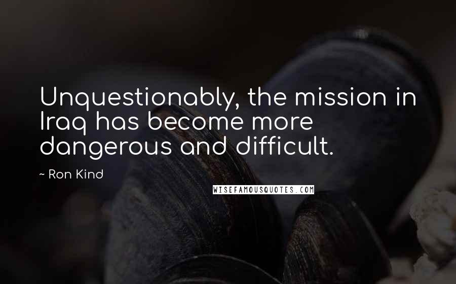 Ron Kind Quotes: Unquestionably, the mission in Iraq has become more dangerous and difficult.