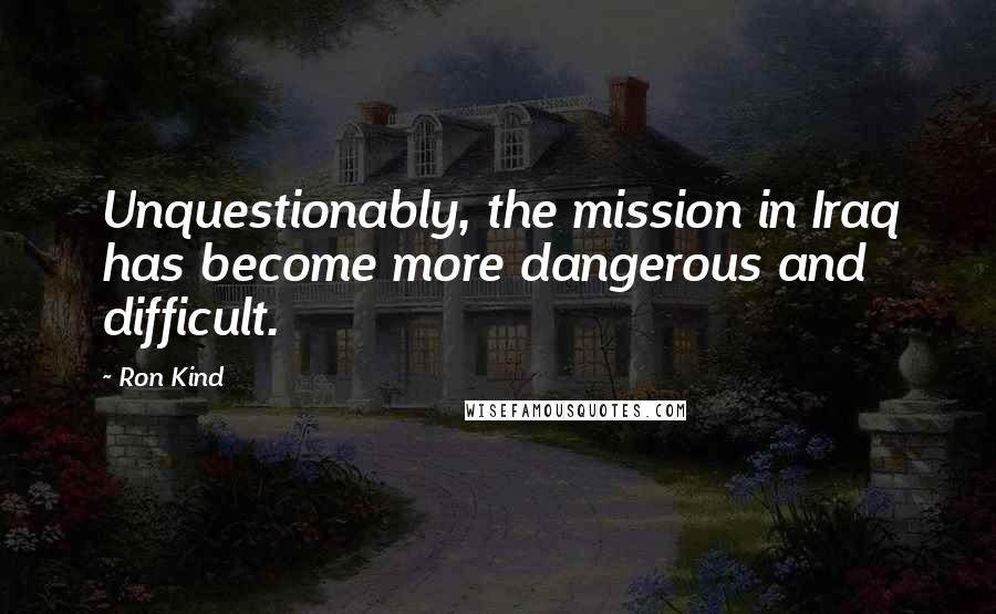 Ron Kind Quotes: Unquestionably, the mission in Iraq has become more dangerous and difficult.