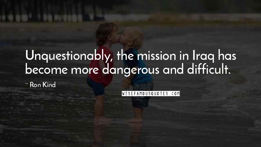 Ron Kind Quotes: Unquestionably, the mission in Iraq has become more dangerous and difficult.
