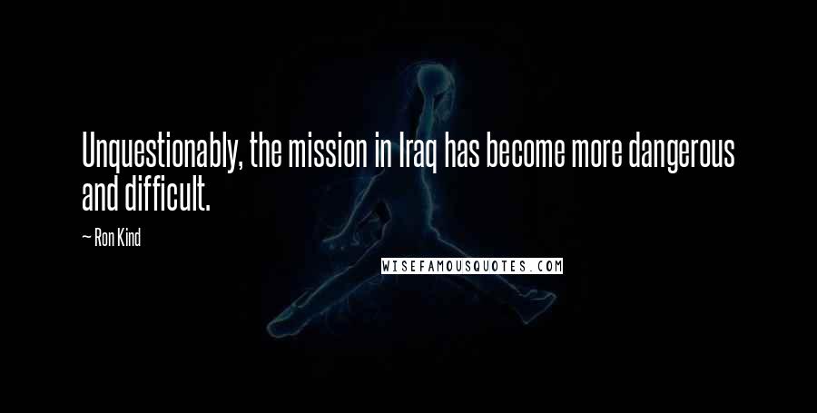 Ron Kind Quotes: Unquestionably, the mission in Iraq has become more dangerous and difficult.