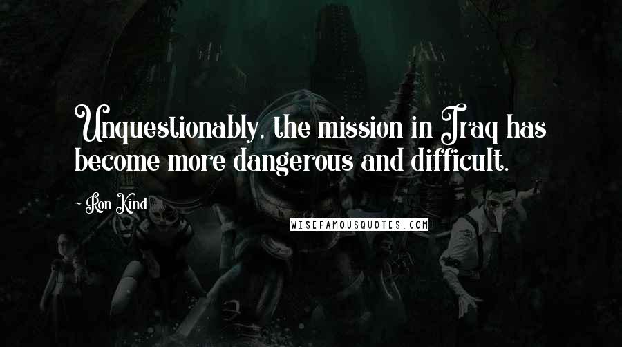 Ron Kind Quotes: Unquestionably, the mission in Iraq has become more dangerous and difficult.