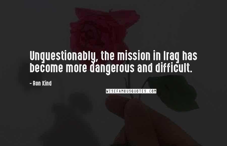 Ron Kind Quotes: Unquestionably, the mission in Iraq has become more dangerous and difficult.