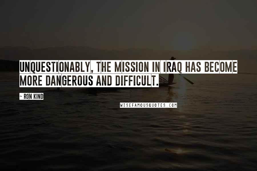 Ron Kind Quotes: Unquestionably, the mission in Iraq has become more dangerous and difficult.