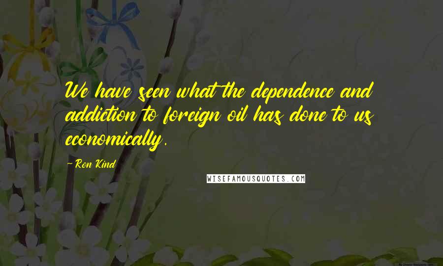 Ron Kind Quotes: We have seen what the dependence and addiction to foreign oil has done to us economically.