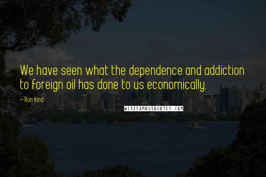 Ron Kind Quotes: We have seen what the dependence and addiction to foreign oil has done to us economically.