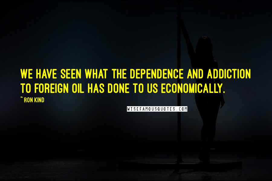 Ron Kind Quotes: We have seen what the dependence and addiction to foreign oil has done to us economically.