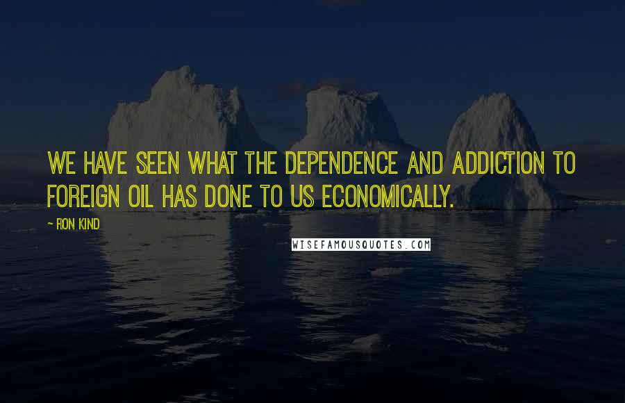 Ron Kind Quotes: We have seen what the dependence and addiction to foreign oil has done to us economically.