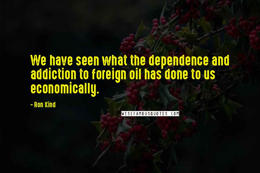 Ron Kind Quotes: We have seen what the dependence and addiction to foreign oil has done to us economically.