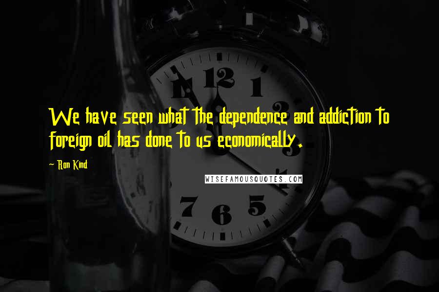 Ron Kind Quotes: We have seen what the dependence and addiction to foreign oil has done to us economically.