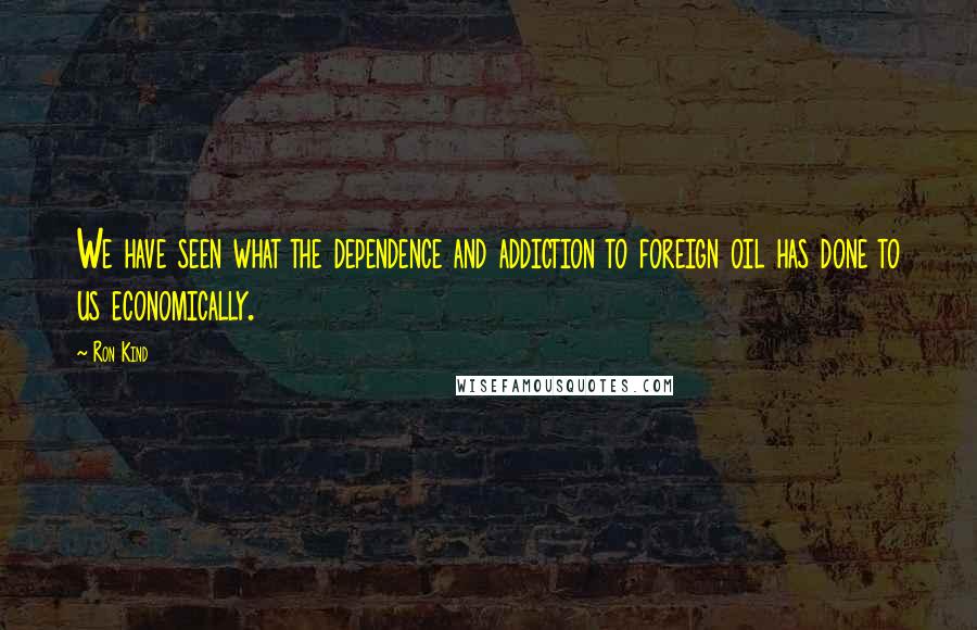 Ron Kind Quotes: We have seen what the dependence and addiction to foreign oil has done to us economically.
