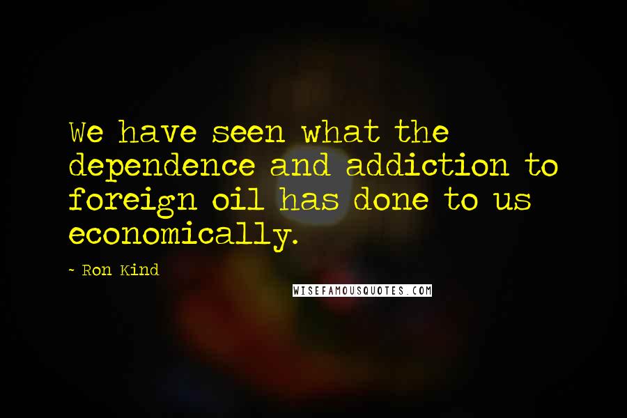 Ron Kind Quotes: We have seen what the dependence and addiction to foreign oil has done to us economically.