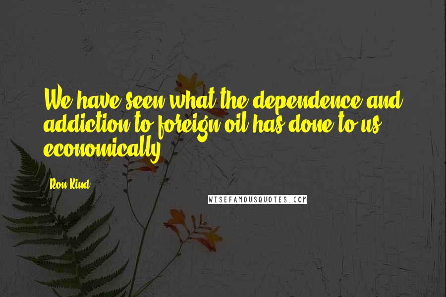 Ron Kind Quotes: We have seen what the dependence and addiction to foreign oil has done to us economically.
