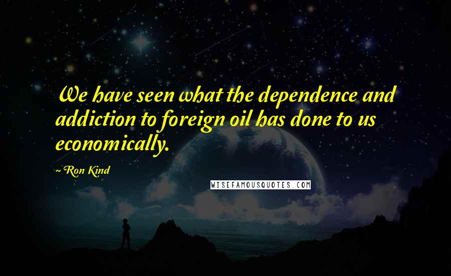 Ron Kind Quotes: We have seen what the dependence and addiction to foreign oil has done to us economically.