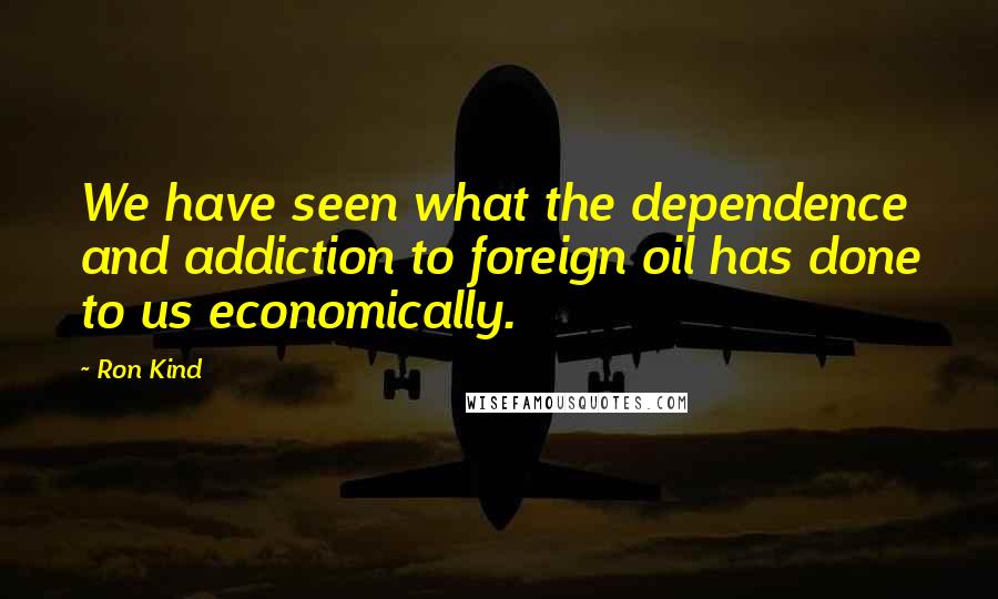 Ron Kind Quotes: We have seen what the dependence and addiction to foreign oil has done to us economically.