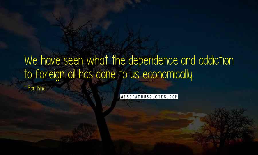 Ron Kind Quotes: We have seen what the dependence and addiction to foreign oil has done to us economically.