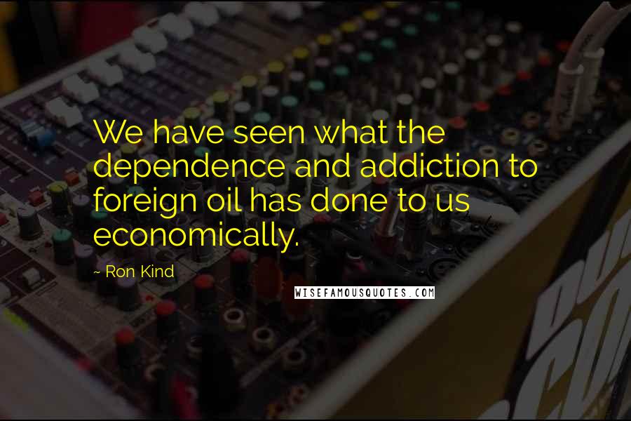 Ron Kind Quotes: We have seen what the dependence and addiction to foreign oil has done to us economically.