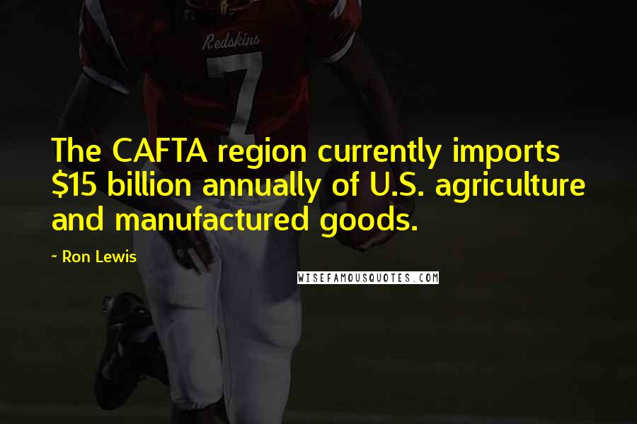 Ron Lewis Quotes: The CAFTA region currently imports $15 billion annually of U.S. agriculture and manufactured goods.