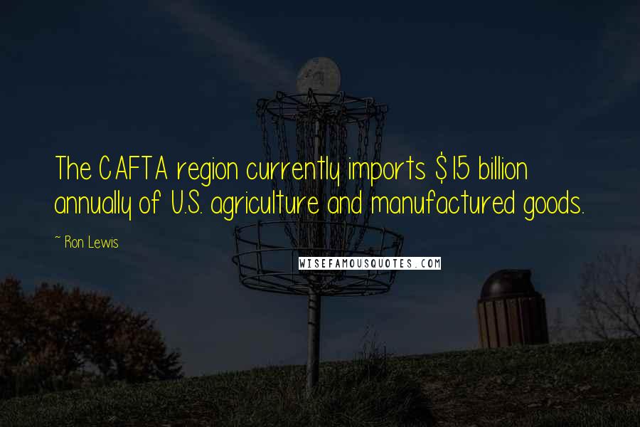 Ron Lewis Quotes: The CAFTA region currently imports $15 billion annually of U.S. agriculture and manufactured goods.