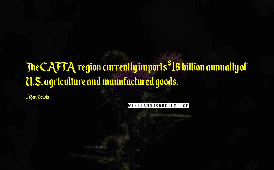 Ron Lewis Quotes: The CAFTA region currently imports $15 billion annually of U.S. agriculture and manufactured goods.