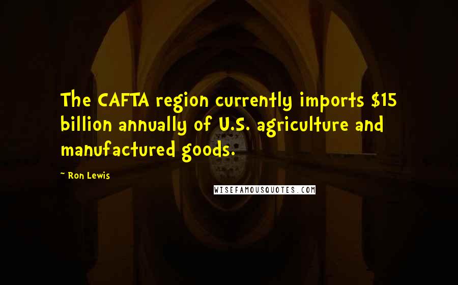 Ron Lewis Quotes: The CAFTA region currently imports $15 billion annually of U.S. agriculture and manufactured goods.