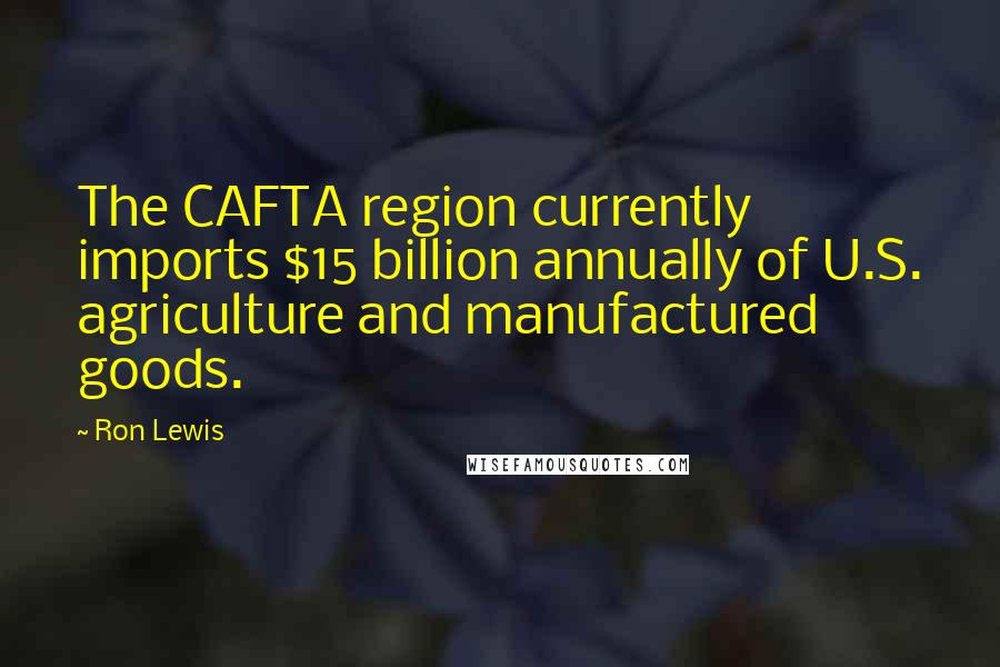 Ron Lewis Quotes: The CAFTA region currently imports $15 billion annually of U.S. agriculture and manufactured goods.