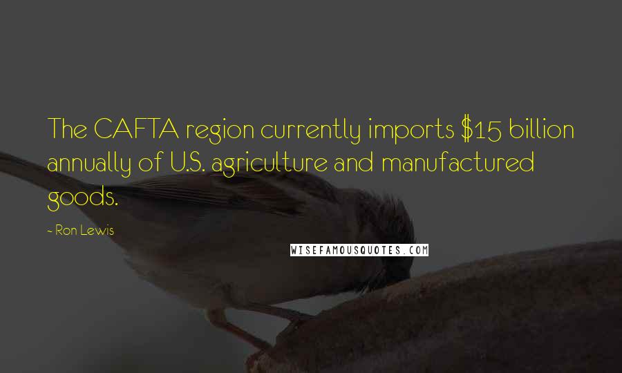 Ron Lewis Quotes: The CAFTA region currently imports $15 billion annually of U.S. agriculture and manufactured goods.