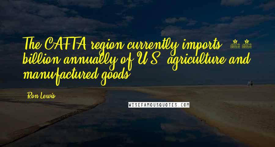 Ron Lewis Quotes: The CAFTA region currently imports $15 billion annually of U.S. agriculture and manufactured goods.