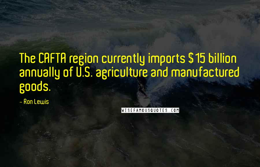 Ron Lewis Quotes: The CAFTA region currently imports $15 billion annually of U.S. agriculture and manufactured goods.